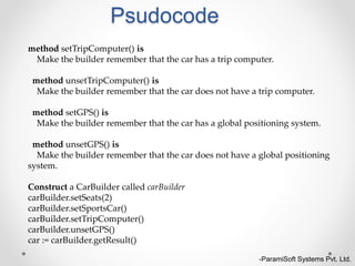 Psudocode
-ParamiSoft Systems Pvt. Ltd.
method setTripComputer() is
Make the builder remember that the car has a trip computer.
method unsetTripComputer() is
Make the builder remember that the car does not have a trip computer.
method setGPS() is
Make the builder remember that the car has a global positioning system.
method unsetGPS() is
Make the builder remember that the car does not have a global positioning
system.
Construct a CarBuilder called carBuilder
carBuilder.setSeats(2)
carBuilder.setSportsCar()
carBuilder.setTripComputer()
carBuilder.unsetGPS()
car := carBuilder.getResult()
 