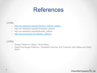 References
Links
o http://en.wikipedia.org/wiki/Factory_method_pattern
o http://en.wikipedia.org/wiki/Prototype_pattern
o http://en.wikipedia.org/wiki/Builder_pattern
o http://sourcemaking.com/design_patterns
Links
o Design Patterns in Ruby – Russ Olsen
o Head First Design Patterns – Elisabeth Freeman, Eric Freeman, Bert Bates and Kathy
Sierra
-ParamiSoft Systems Pvt. Ltd.
 