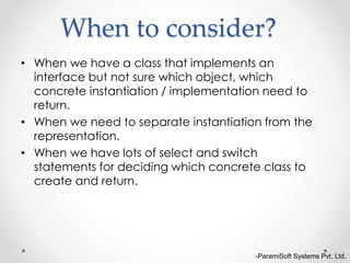 -ParamiSoft Systems Pvt. Ltd.
When to consider?
• When we have a class that implements an
interface but not sure which object, which
concrete instantiation / implementation need to
return.
• When we need to separate instantiation from the
representation.
• When we have lots of select and switch
statements for deciding which concrete class to
create and return.
 