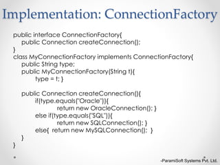 -ParamiSoft Systems Pvt. Ltd.
public interface ConnectionFactory{
public Connection createConnection();
}
class MyConnectionFactory implements ConnectionFactory{
public String type;
public MyConnectionFactory(String t){
type = t; }
public Connection createConnection(){
if(type.equals("Oracle")){
return new OracleConnection(); }
else if(type.equals("SQL")){
return new SQLConnection(); }
else{ return new MySQLConnection(); }
}
}
Implementation: ConnectionFactory
 