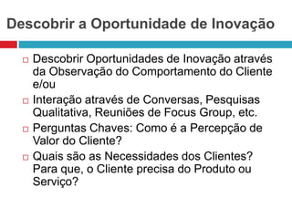 Descobrir a Oportunidade de Inovação








Descobrir Oportunidades de Inovação através
da Observação do Comportamento do Cliente
e/ou
Interação através de Conversas, Pesquisas
Qualitativa, Reuniões de Focus Group, etc.
Perguntas Chaves: Como é a Percepção de
Valor do Cliente?
Quais são as Necessidades dos Clientes?
Para que, o Cliente precisa do Produto ou
Serviço?

 