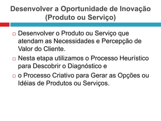 Desenvolver a Oportunidade de Inovação
(Produto ou Serviço)






Desenvolver o Produto ou Serviço que
atendam as Necessidades e Percepção de
Valor do Cliente.
Nesta etapa utilizamos o Processo Heurístico
para Descobrir o Diagnóstico e
o Processo Criativo para Gerar as Opções ou
Idéias de Produtos ou Serviços.

 