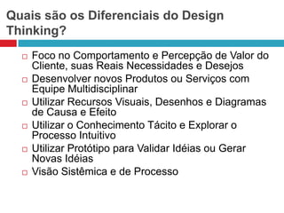 Quais são os Diferenciais do Design
Thinking?












Foco no Comportamento e Percepção de Valor do
Cliente, suas Reais Necessidades e Desejos
Desenvolver novos Produtos ou Serviços com
Equipe Multidisciplinar
Utilizar Recursos Visuais, Desenhos e Diagramas
de Causa e Efeito
Utilizar o Conhecimento Tácito e Explorar o
Processo Intuitivo
Utilizar Protótipo para Validar Idéias ou Gerar
Novas Idéias
Visão Sistêmica e de Processo

 