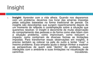 Insight
1.

Insight: Aprender com a vida alheia. Quando nos deparamos
com um problema, devemos nos livrar das amarras impostas
pelas soluções baseadas na forma tradicional de pensar. Os
insights são descobertas que surgem repentinamente depois de
um momento de reflexão e contemplação sobre a situação que
queremos resolver. O insight é decorrente de muita observação
do comportamento das pessoas e da forma como elas lidam com
a situação problema, como improvisam, como reduzem o
impacto, como contornam de diversas formas as limitações
impostas. Para transformar essas observações em insights, é
preciso também se colocar na pele do outro e tentar “viver” o
mesmo problema. Essa empatia ajuda o design thinker a explorar
as perspectivas de quem está “dentro” do problema, suas
interações com o ambiente e suas limitações na visualização de
caminhos
inovadores.

 
