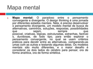 Mapa mental
2.

Mapa mental: O paradoxo entre o pensamento
convergente e divergente. O design thinking é uma jornada
por diferentes estados mentais. Nela, é preciso desenvolver
o pensamento divergente, um modelo mental de busca de
alternativas, caminhos, soluções, respostas, possibilidades
que
sejam,
sempre
que
possível, criativas, lógicas, estruturadas, estranhas, factívei
s, duvidosas, de todo tipo, para então explorar o
pensamento convergente, no qual se usam critérios
práticos para decidir entre as alternativas, comparando-as
umas com as outras e testando algumas delas. Os modelos
mentais são muito diferentes, e o maior desafio é
considerar os dois lados do cérebro para pensar, ora de
forma analítica, ora de forma sintética.

 