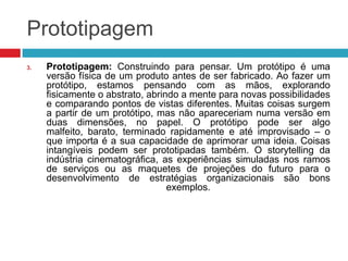 Prototipagem
3.

Prototipagem: Construindo para pensar. Um protótipo é uma
versão física de um produto antes de ser fabricado. Ao fazer um
protótipo, estamos pensando com as mãos, explorando
fisicamente o abstrato, abrindo a mente para novas possibilidades
e comparando pontos de vistas diferentes. Muitas coisas surgem
a partir de um protótipo, mas não apareceriam numa versão em
duas dimensões, no papel. O protótipo pode ser algo
malfeito, barato, terminado rapidamente e até improvisado – o
que importa é a sua capacidade de aprimorar uma ideia. Coisas
intangíveis podem ser prototipadas também. O storytelling da
indústria cinematográfica, as experiências simuladas nos ramos
de serviços ou as maquetes de projeções do futuro para o
desenvolvimento de estratégias organizacionais são bons
exemplos.

 