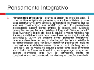 Pensamento Integrativo
4.

Pensamento integrativo: Tirando a ordem do meio do caos. É
uma habilidade típica de pessoas que exploram ideias opostas
para construir uma nova solução, ao contrário da maioria, que só
leva em consideração um modelo por vez. Os pensadores
integradores sabem como ampliar o escopo das questões
relevantes ao problema e resistem à lógica do “isso ou aquilo”
para favorecer a lógica do “isso E aquilo” e veem relações não
lineares e multidirecionais como uma fonte de inspiração, não de
contradição. Quem se destaca como “pensador integrativo”
recebe a desordem de braços abertos, admite bem a existência
da complexidade, pois consegue identificar padrões no meio da
complexidade e sintetiza novas ideias a partir de fragmentos.
Para isso, ele às vezes dá alguns passos atrás para conseguir
ver o todo de forma contemplativa, na esperança de que seu
cérebro identifique algo que se sobressaia diante da
complexidade e do excesso de variáveis que compõe esse todo.

 