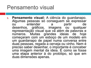 Pensamento visual
5.

Pensamento visual: A ciência do guardanapo.
Algumas pessoas só conseguem se expressar
ou
entender
a
partir
de
desenhos, gráficos, imagens ou qualquer
representação visual que vá além de palavras e
números. Muitas grandes ideias de hoje
começaram com um esboço de um modelo em
um guardanapo de papel numa conversa entre
duas pessoas, regada a cerveja ou vinho. Nem é
preciso saber desenhar, o importante é conceber
uma imagem mental da ideia. É como se fosse
uma etapa anterior à do protótipo, só que em
duas dimensões apenas.

 