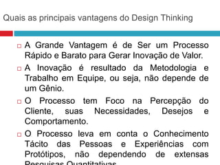 Quais as principais vantagens do Design Thinking








A Grande Vantagem é de Ser um Processo
Rápido e Barato para Gerar Inovação de Valor.
A Inovação é resultado da Metodologia e
Trabalho em Equipe, ou seja, não depende de
um Gênio.
O Processo tem Foco na Percepção do
Cliente, suas Necessidades, Desejos e
Comportamento.
O Processo leva em conta o Conhecimento
Tácito das Pessoas e Experiências com
Protótipos, não dependendo de extensas

 