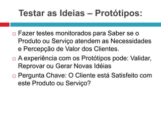 Testar as Ideias – Protótipos:






Fazer testes monitorados para Saber se o
Produto ou Serviço atendem as Necessidades
e Percepção de Valor dos Clientes.
A experiência com os Protótipos pode: Validar,
Reprovar ou Gerar Novas Idéias
Pergunta Chave: O Cliente está Satisfeito com
este Produto ou Serviço?

 