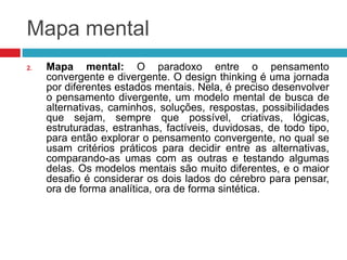 Mapa mental
2.

Mapa mental: O paradoxo entre o pensamento
convergente e divergente. O design thinking é uma jornada
por diferentes estados mentais. Nela, é preciso desenvolver
o pensamento divergente, um modelo mental de busca de
alternativas, caminhos, soluções, respostas, possibilidades
que sejam, sempre que possível, criativas, lógicas,
estruturadas, estranhas, factíveis, duvidosas, de todo tipo,
para então explorar o pensamento convergente, no qual se
usam critérios práticos para decidir entre as alternativas,
comparando-as umas com as outras e testando algumas
delas. Os modelos mentais são muito diferentes, e o maior
desafio é considerar os dois lados do cérebro para pensar,
ora de forma analítica, ora de forma sintética.

 