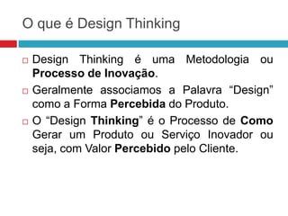 O que é Design Thinking






Design Thinking é uma Metodologia ou
Processo de Inovação.
Geralmente associamos a Palavra “Design”
como a Forma Percebida do Produto.
O “Design Thinking” é o Processo de Como
Gerar um Produto ou Serviço Inovador ou
seja, com Valor Percebido pelo Cliente.

 