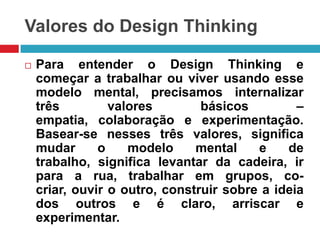Valores do Design Thinking


Para entender o Design Thinking e
começar a trabalhar ou viver usando esse
modelo mental, precisamos internalizar
três
valores
básicos
–
empatia, colaboração e experimentação.
Basear-se nesses três valores, significa
mudar
o
modelo
mental
e
de
trabalho, significa levantar da cadeira, ir
para a rua, trabalhar em grupos, cocriar, ouvir o outro, construir sobre a ideia
dos outros e é claro, arriscar e
experimentar.

 