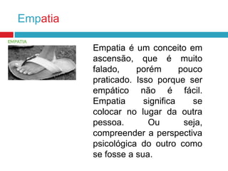 Empatia
Empatia é um conceito em
ascensão, que é muito
falado,
porém
pouco
praticado. Isso porque ser
empático não é fácil.
Empatia
significa
se
colocar no lugar da outra
pessoa.
Ou
seja,
compreender a perspectiva
psicológica do outro como
se fosse a sua.

 