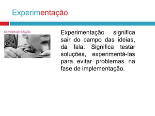 Experimentação
Experimentação significa
sair do campo das ideias,
da fala. Significa testar
soluções, experimentá-las
para evitar problemas na
fase de implementação.

 