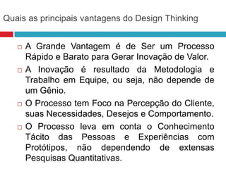Quais as principais vantagens do Design Thinking








A Grande Vantagem é de Ser um Processo
Rápido e Barato para Gerar Inovação de Valor.
A Inovação é resultado da Metodologia e
Trabalho em Equipe, ou seja, não depende de
um Gênio.
O Processo tem Foco na Percepção do Cliente,
suas Necessidades, Desejos e Comportamento.
O Processo leva em conta o Conhecimento
Tácito das Pessoas e Experiências com
Protótipos, não dependendo de extensas
Pesquisas Quantitativas.

 