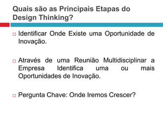 Quais são as Principais Etapas do
Design Thinking?


Identificar Onde Existe uma Oportunidade de
Inovação.



Através de uma Reunião Multidisciplinar a
Empresa
Identifica
uma
ou
mais
Oportunidades de Inovação.



Pergunta Chave: Onde Iremos Crescer?

 