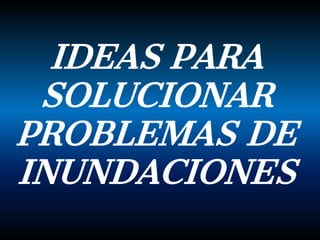 IDEAS PARA
SOLUCIONAR
PROBLEMAS DE
INUNDACIONES
 