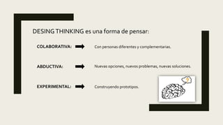 DESINGTHINKING es una forma de pensar:
COLABORATIVA:
ABDUCTIVA:
EXPERIMENTAL:
Con personas diferentes y complementarias.
Nuevas opciones, nuevos problemas, nuevas soluciones.
Construyendo prototipos.