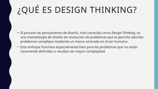¿QUÉ ES DESIGN THINKING?
• El proceso de pensamiento de diseño, más conocido como Design Thinking, es
una metodología de diseño de resolución de problemas que te permite abordar
problemas complejos mediante un marco centrado en el ser humano.
• Este enfoque funciona especialmente bien para los problemas que no están
claramente definidos o resultan de mayor complejidad.
 