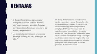 VENTAJAS
• El design thinking tiene como motor
principal la creación. Se trata de crear
para experimentar y aprender. Empuja a
los integrantes del equipo a ensuciarse las
manos y experimentar.
• Las estrategias derivadas de un proceso
de design thinking no son “estrategias de
sillón”.
• Un design thinker se siente cómodo con el
cambio y aprenderá a pensar fuera de los roles
convencionales para, de esta forma, encontrar
ideas innovadoras y creativas a problemas
complejos. En Design Thinking se trata de
descubrir nuevas metodologías y formas de
enfrentarse a los problemas o necesidades reales
de los usuarios. El método de Design Thinking te
ayudará también a encontrar insights útiles para
tu proyecto y es una metodología muy utilizada
por algunos tipos de startups e incluso en
proyectos de innovación social.
 