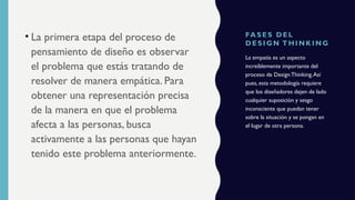 FA S E S D E L
D E S I GN T H I N K I N G
• La primera etapa del proceso de
pensamiento de diseño es observar
el problema que estás tratando de
resolver de manera empática. Para
obtener una representación precisa
de la manera en que el problema
afecta a las personas, busca
activamente a las personas que hayan
tenido este problema anteriormente.
La empatía es un aspecto
increíblemente importante del
proceso de Design Thinking.Así
pues, esta metodología requiere
que los diseñadores dejen de lado
cualquier suposición y sesgo
inconsciente que puedan tener
sobre la situación y se pongan en
el lugar de otra persona.
 