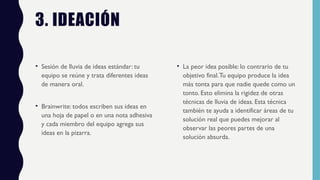 3. IDEACIÓN
• Sesión de lluvia de ideas estándar: tu
equipo se reúne y trata diferentes ideas
de manera oral.
• Brainwrite: todos escriben sus ideas en
una hoja de papel o en una nota adhesiva
y cada miembro del equipo agrega sus
ideas en la pizarra.
• La peor idea posible: lo contrario de tu
objetivo final.Tu equipo produce la idea
más tonta para que nadie quede como un
tonto. Esto elimina la rigidez de otras
técnicas de lluvia de ideas. Esta técnica
también te ayuda a identificar áreas de tu
solución real que puedes mejorar al
observar las peores partes de una
solución absurda.
 