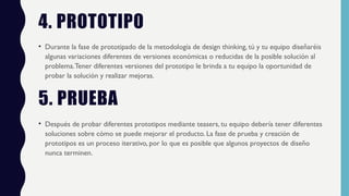4. PROTOTIPO
• Durante la fase de prototipado de la metodología de design thinking, tú y tu equipo diseñaréis
algunas variaciones diferentes de versiones económicas o reducidas de la posible solución al
problema.Tener diferentes versiones del prototipo le brinda a tu equipo la oportunidad de
probar la solución y realizar mejoras.
5. PRUEBA
• Después de probar diferentes prototipos mediante teasers, tu equipo debería tener diferentes
soluciones sobre cómo se puede mejorar el producto. La fase de prueba y creación de
prototipos es un proceso iterativo, por lo que es posible que algunos proyectos de diseño
nunca terminen.
 