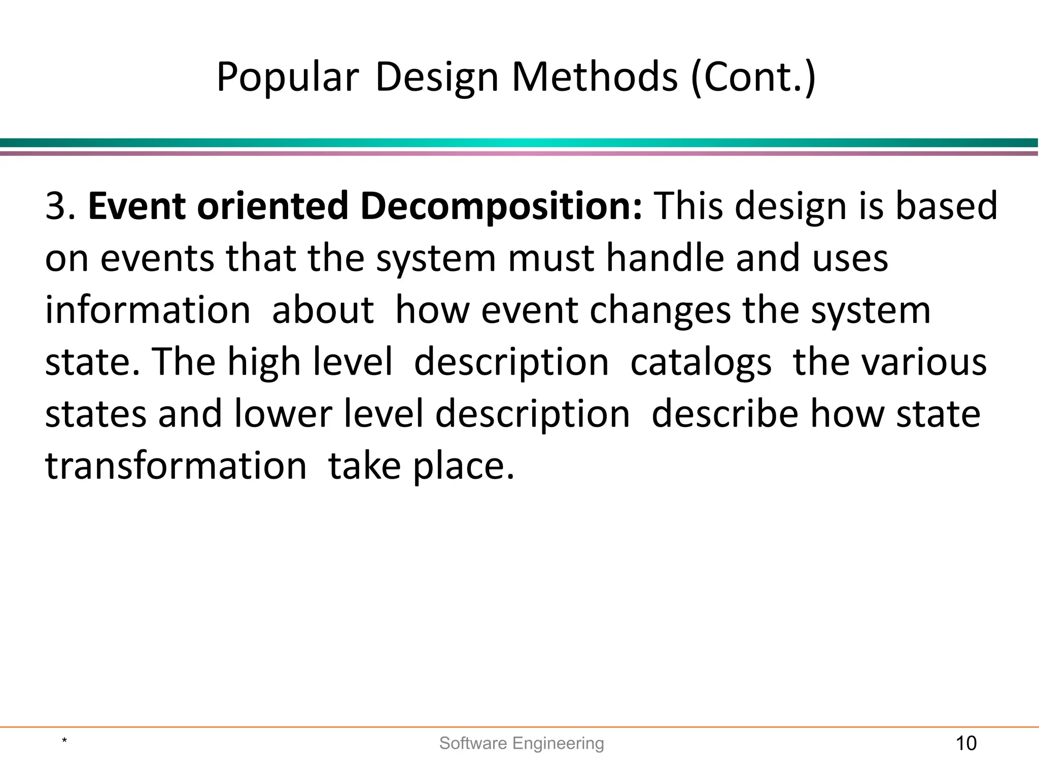 3. Event oriented Decomposition: This design is based
on events that the system must handle and uses
information about how event changes the system
state. The high level description catalogs the various
states and lower level description describe how state
transformation take place.
Popular Design Methods (Cont.)
* Software Engineering 10
 
