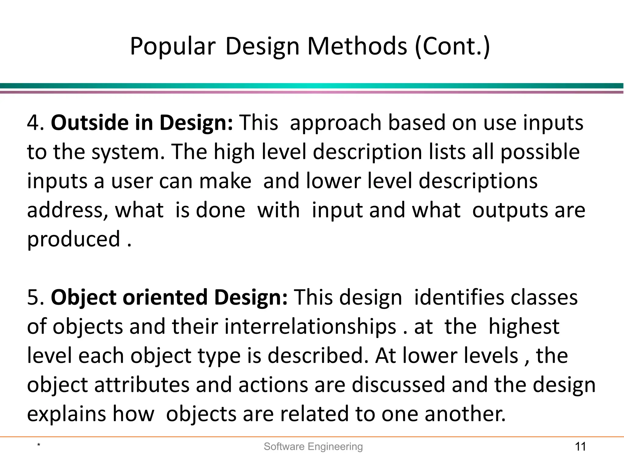 Popular Design Methods (Cont.)
4. Outside in Design: This approach based on use inputs
to the system. The high level description lists all possible
inputs a user can make and lower level descriptions
address, what is done with input and what outputs are
produced .
5. Object oriented Design: This design identifies classes
of objects and their interrelationships . at the highest
level each object type is described. At lower levels , the
object attributes and actions are discussed and the design
explains how objects are related to one another.
* Software Engineering 11
 