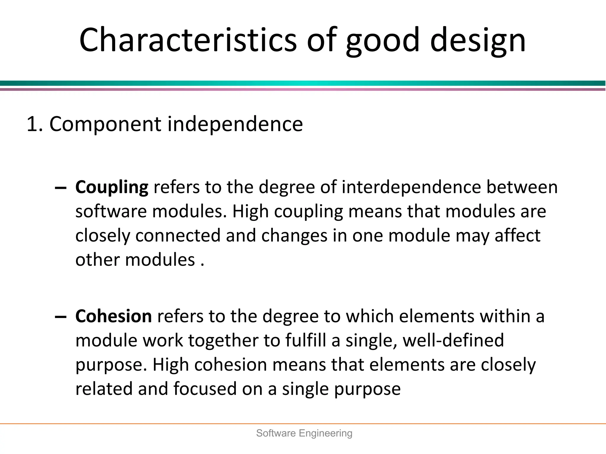 Characteristics of good design
1. Component independence
– Coupling refers to the degree of interdependence between
software modules. High coupling means that modules are
closely connected and changes in one module may affect
other modules .
– Cohesion refers to the degree to which elements within a
module work together to fulfill a single, well-defined
purpose. High cohesion means that elements are closely
related and focused on a single purpose
Software Engineering
 