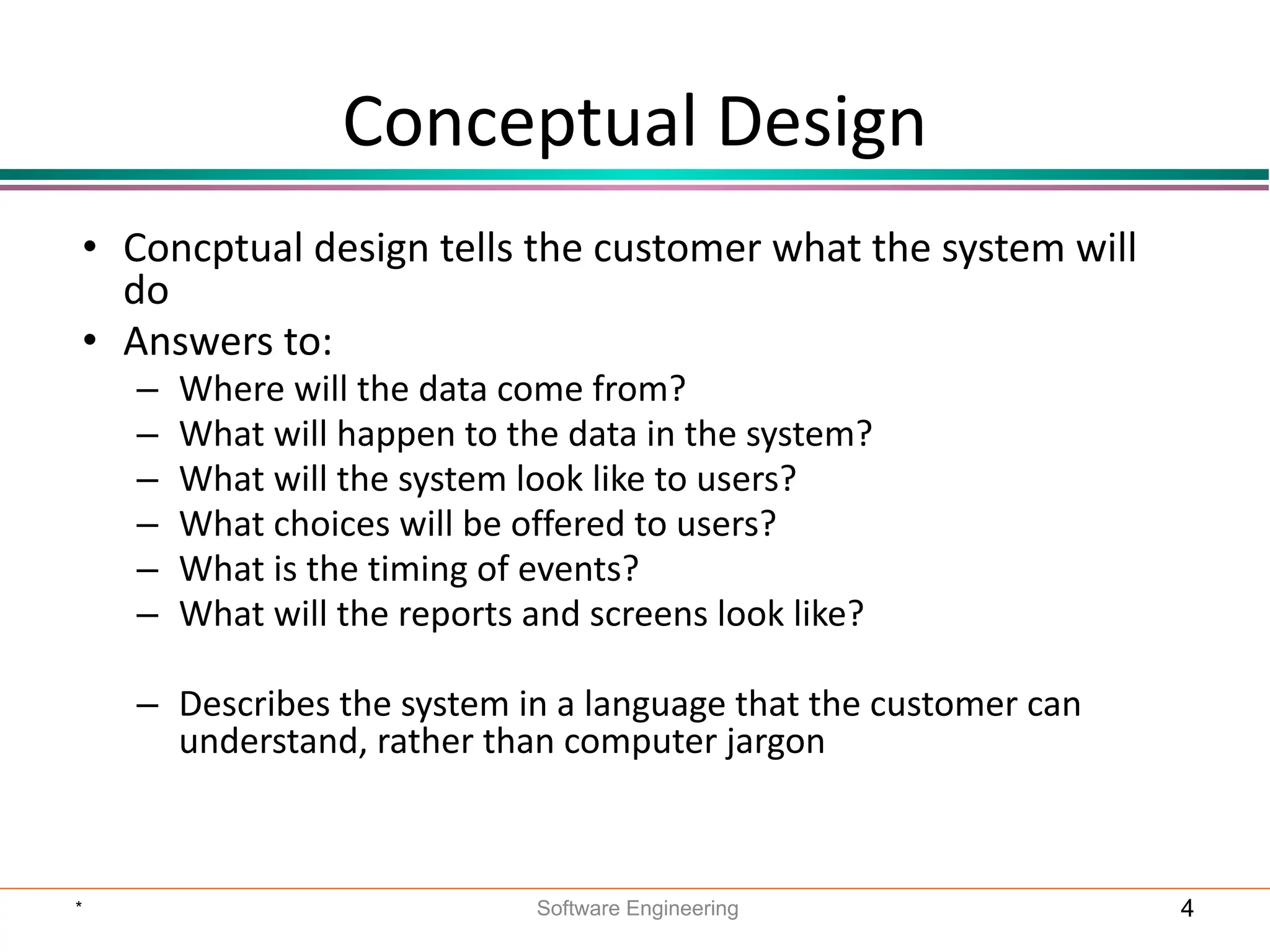 Conceptual Design
• Concptual design tells the customer what the system will
do
• Answers to:
– Where will the data come from?
– What will happen to the data in the system?
– What will the system look like to users?
– What choices will be offered to users?
– What is the timing of events?
– What will the reports and screens look like?
– Describes the system in a language that the customer can
understand, rather than computer jargon
* Software Engineering 4
 