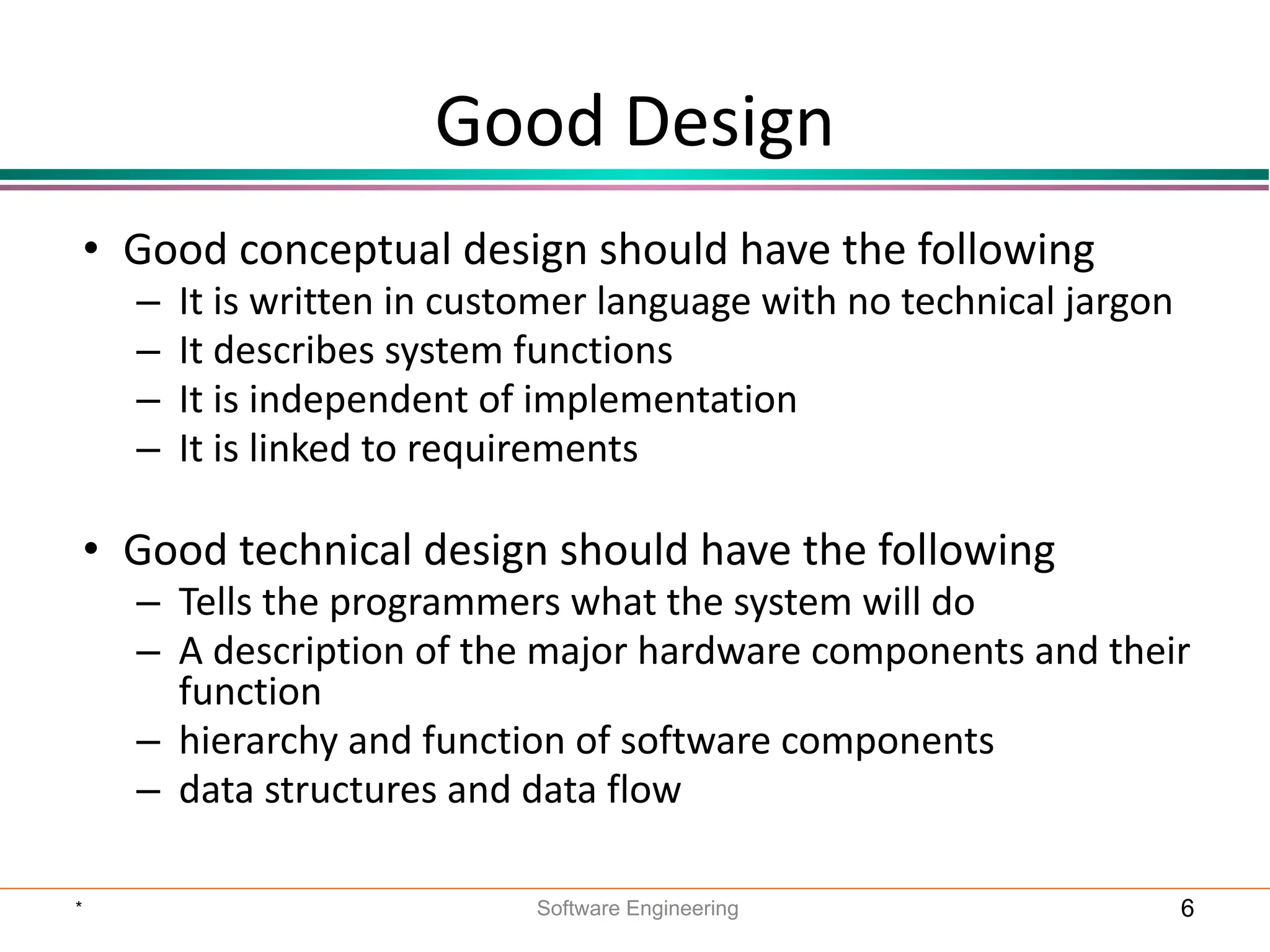 Good Design
• Good conceptual design should have the following
– It is written in customer language with no technical jargon
– It describes system functions
– It is independent of implementation
– It is linked to requirements
• Good technical design should have the following
– Tells the programmers what the system will do
– A description of the major hardware components and their
function
– hierarchy and function of software components
– data structures and data flow
* Software Engineering 6
 