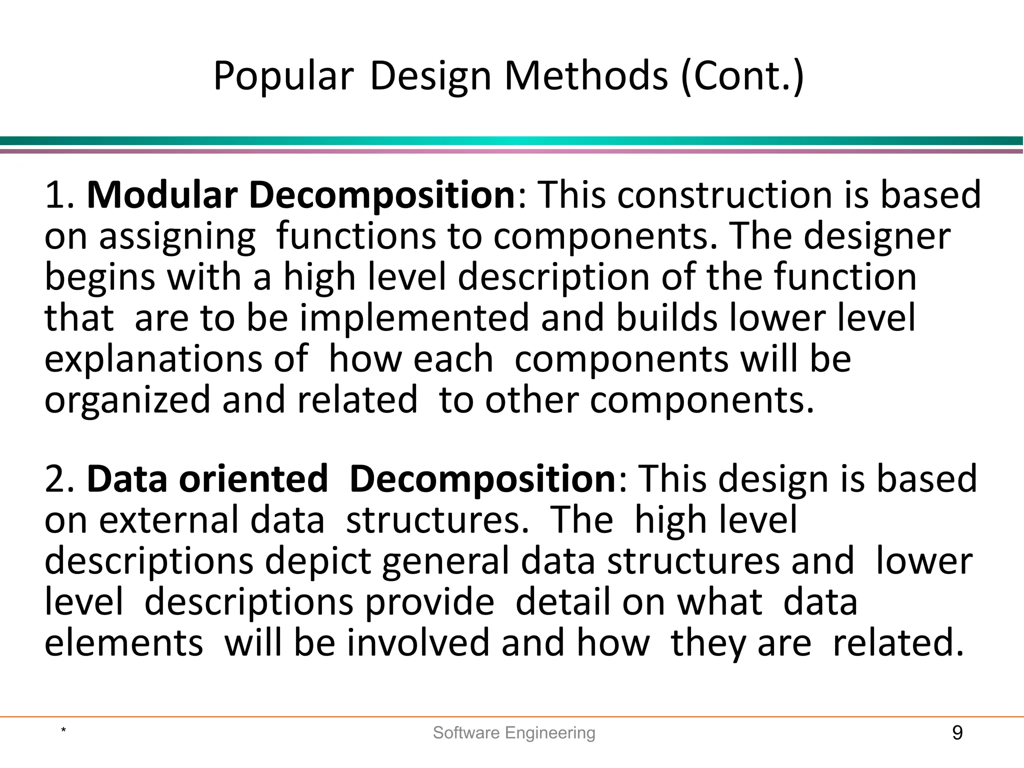 1. Modular Decomposition: This construction is based
on assigning functions to components. The designer
begins with a high level description of the function
that are to be implemented and builds lower level
explanations of how each components will be
organized and related to other components.
2. Data oriented Decomposition: This design is based
on external data structures. The high level
descriptions depict general data structures and lower
level descriptions provide detail on what data
elements will be involved and how they are related.
Popular Design Methods (Cont.)
* Software Engineering 9
 