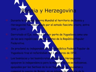 Bosnia y Herzegovina Durante la Segunda Guerra Mundial el territorio de Bosnia y Herzegovina fue anexionado por el estado fascista croata, entre 1941 y 1944 Derrotado el Eje, volvió a formar parte de Yugoslavia como una de las seis repúblicas constituyentes de la República Popular Federativa.  Se proclamó su independencia de la República Federal Popular de Yugoslavia tras el referéndum del 1 de marzo de 1992. Los bosníacos y los bosniócratas de Bosnia y Herzegovina apoyaron la independencia pero la mayoría de los serbobosnios, apoyados por los Serbios de la ex Yugoslavia se opusieron y comenzó la guerra de Bosnia, en un intento de creación de la Gran Serbia 