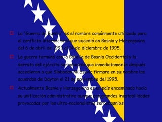 La “Guerra de Bosnia”   es el nombre comúnmente utilizado para el conflicto internacional que sucedió en Bosnia y Herzegovina del 6 de abril de 1992 al 14 de diciembre de 1995.  La guerra terminó con la Batalla de Bosnia Occidental y la derrota del ejército serbobosnio que inmediatamente después accedieron a que Slobodan Milosevic firmara en su nombre los acuerdos de Dayton el 21 de noviembre del 1995. Actualmente Bosnia y Herzegovina es un país encaminado hacía su unificación administrativa aunque con grandes inestabilidades provocadas por los ultra-nacionalistas serbobosnios 