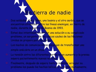En tierra de nadie Dos soldados, Ciki y Nino, uno bosnio y el otro serbio, que se encuentran atrapados entre las líneas enemigas, en tierra de nadie, durante la guerra de Bosnia de 1993.  Estos dos intentaban encontrar una solución  a su complicado problema, un sargento de los cascos azules de las Naciones Unidas se prepara para ayudarles. Los medios de comunicación se encargan de transformar una simple anécdota en un show.   La tensión entre las diferentes partes va en aumento y la prensa espera pacientemente nuevas noticias. Finalmente, después de espera tanto y intentar arreglar su problema les puede los hechos bélicos y se matan mutuamente. 