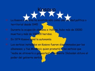 Kosovo  La Kosovo moderna ha existido sólo como una entidad política o territorial desde 1945 Durante la ocupación alemana e italiana, hubo más de 10000 muertos y más de 100000 heridos. En 1974 Kosovo ganó la autonomía Los serbios instalados en Kosovo fueron discriminados por los albaneses, y fue Milosevic quien prometió a los serbios que “nadie se atrevería a golpearles”. Finalmente Slobodan obtuvo el poder del gobierno serbio. 