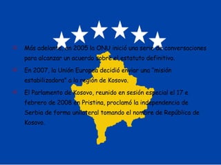 Más adelante, en 2005 la ONU inició una serie de conversaciones para alcanzar un acuerdo sobre el estatuto definitivo. En 2007, la Unión Europea decidió enviar una “misión estabilizadora” a la región de Kosovo. El Parlamento de Kosovo, reunido en sesión especial el 17 e febrero de 2008 en Pristina, proclamó la independencia de Serbia de forma unilateral tomando el nombre de República de Kosovo. 