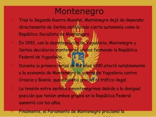 Montenegro Tras la Segunda Guerra Mundial, Montenegro dejó de depender directamente de Serbia obteniendo cierta autonomía como la República Socialista de Montenegro. En 1992, con la desintegración de Yugoslavia, Montenegro y Serbia decidieron mantenerse unidos formando la República Federal de Yugoslavia.. Durante la primera mitad de los años 1990 afectó notablemente a la economía de Montenegro la guerra de Yugoslavia contra Croacia y Bosnia, que subsistió gracias al tráfico ilegal. La tensión entre serbios y montenegrinos debido a la desigual posición que tenían ambos grupos en la República Federal aumentó con los años. Finalmente, el Parlamento de Montenegro proclamó la independencia del estado, el 3 de junio de 2006. 
