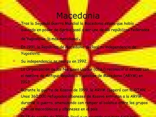 Macedonia Tras la Segunda Guerra Mundial la Macedonia eslava que había quedado en poder de Serbia pasó a ser una de las repúblicas federadas de Yugoslavia, la más meridional . En 1991, la República de Macedonia declaró su independencia de Yugoslavia. Su independencia se realizo en 1992. La Organización de las Naciones Unidas (ONU) reconoció al estado con el nombre de Antigua República Yugoslava de Macedonia (ARYM) en 1993. Durante la guerra de Kosovo de 1999, la ARYM cooperó con la OTAN. Unos 360.000 refugiados albaneses de Kosovo entraron a la ARYM durante la guerra, amenazando con romper el balance entre los grupos étnicos macedónicos y albaneses en el país El 13 de agosto de 2001 se llegó a un acuerdo que puso fin a los enfrentamientos entre macedonios y albaneses 