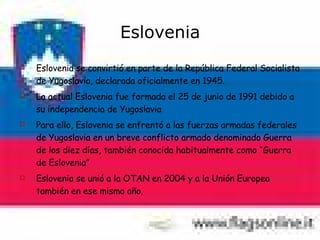 Eslovenia Eslovenia se convirtió en parte de la República Federal Socialista de Yugoslavia, declarada oficialmente en 1945. La actual Eslovenia fue formada el 25 de junio de 1991 debido a su independencia de Yugoslavia Para ello, Eslovenia se enfrentó a las fuerzas armadas federales de Yugoslavia en un breve conflicto armado denominado Guerra de los diez días, también conocida habitualmente como “Guerra de Eslovenia”  Eslovenia se unió a la OTAN en 2004 y a la Unión Europea también en ese mismo año. 