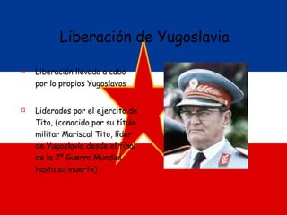 Liberación de Yugoslavia Liberación llevada a cabo por lo propios Yugoslavos Liderados por el ejercito de Tito, (conocido por su título militar Mariscal Tito, líder de Yugoslavia desde el final de la 2º Guerra Mundial hasta su muerte)  