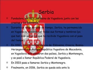 Serbia Fundadora, en 1929 ,del Reino de Yugoslavia junto con los croatas y los eslovenos. Durante un largo período de tiempo, Serbia, ha permanecido en Yugoslavia, pasando por todas sus formas y nombres (ya que han sido varios los que ha recibido Yugoslavia con el paso del tiempo). En 1992 , tras la independencia de: Eslovenia, Croacia, Bosnia-Herzegovina y la Antigua República Yugoslava de Macedonia, en Yugoslavia solo quedaron dos países, Serbia y Montenegro, y se pasó a llamar República Federal de Yugoslavia.  En 2003 pasa a llamarse Serbia y Montenegro. Finalmente, en 2006, Serbia se queda sola ante la independencia de Montenegro. 