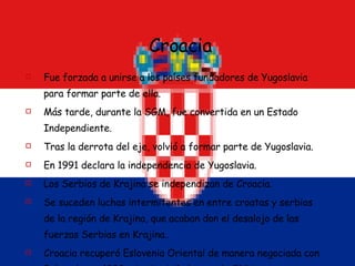 Croacia Fue forzada a unirse a los países fundadores de Yugoslavia para formar parte de ella. Más tarde, durante la SGM, fue convertida en un Estado Independiente. Tras la derrota del eje, volvió a formar parte de Yugoslavia. En 1991 declara la independencia de Yugoslavia. Los Serbios de Krajina se independizan de Croacia. Se suceden luchas intermitentes en entre croatas y serbios de la región de Krajina, que acaban don el desalojo de las fuerzas Serbias en Krajina.. Croacia recuperó Eslovenia Oriental de manera negociada con Belgrado, en 1998, siendo vigilados por la ONU. Se prevé su entrada en la UE en 2009. 