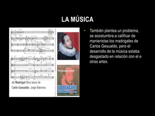 LA MÚSICA
      • También plantea un problema,
        se acostumbra a calificar de
        manieristas los madrigales de
        Carlos Gesualdo, pero el
        desarrollo de la música estaba
        desgastado en relación con el e
        otras artes.
 