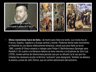 •   Obras manieristas fuera de Italia.- de hecho para Italia era tardío, sus inicios fue en
    Francia, España, Inglaterra y Europa central y oriente. Podemos fechar este movimiento
    en Holanda en una época relativamente temprana, siendo que para Italia se da en
    1580, cuando El Greco empezó a trabajar para Felipe II, Bartholomaeus Spranger para
    Rodolfo II. En cuanto a la literatura italiana se hace mención a la Euphues de John Lyly
    (1579), novela satírica de idiosincrasia peculiar que por su difusión (a la vez que fue
    imitada) fue necesario acuñar el término “eufuismo” para designarla. También se destaca
    la poesía y prosa de John Donne, que es contra-reaccionario del eufuismo.
 