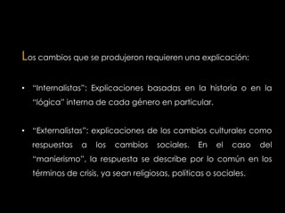 Los cambios que se produjeron requieren una explicación:

• “Internalistas”: Explicaciones basadas en la historia o en la
  “lógica” interna de cada género en particular.


• “Externalistas”: explicaciones de los cambios culturales como
  respuestas    a   los   cambios    sociales.   En   el   caso   del
  “manierismo”, la respuesta se describe por lo común en los
  términos de crisis, ya sean religiosas, políticas o sociales.
 