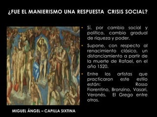 ¿FUE EL MANIERISMO UNA RESPUESTA CRISIS SOCIAL?


                                  • Sí, por cambio social y
                                    político, cambio gradual
                                    de riqueza y poder.
                                  • Supone, con respecto al
                                    renacimiento clásico, un
                                    distanciamiento a partir de
                                    la muerte de Rafael, en el
                                    año 1520.
                                  • Entre    los   artistas  que
                                    practicaron     este    estilo
                                    están:                  Rosso
                                    Fiorentino, Bronzino, Vasari,
                                    Veronés, El Grego entre
                                    otros.

 MIGUEL ÁNGEL – CAPILLA SIXTINA
 