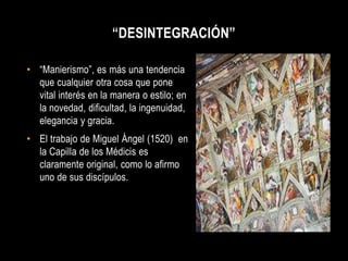 “DESINTEGRACIÓN”

• “Manierismo”, es más una tendencia
  que cualquier otra cosa que pone
  vital interés en la manera o estilo; en
  la novedad, dificultad, la ingenuidad,
  elegancia y gracia.
• El trabajo de Miguel Ángel (1520) en
  la Capilla de los Médicis es
  claramente original, como lo afirmo
  uno de sus discípulos.
 